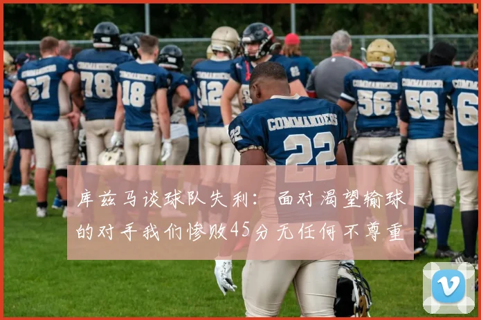 库兹马谈球队失利：面对渴望输球的对手我们惨败45分无任何不尊重之意