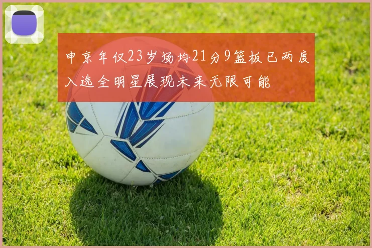 申京年仅23岁场均21分9篮板已两度入选全明星展现未来无限可能