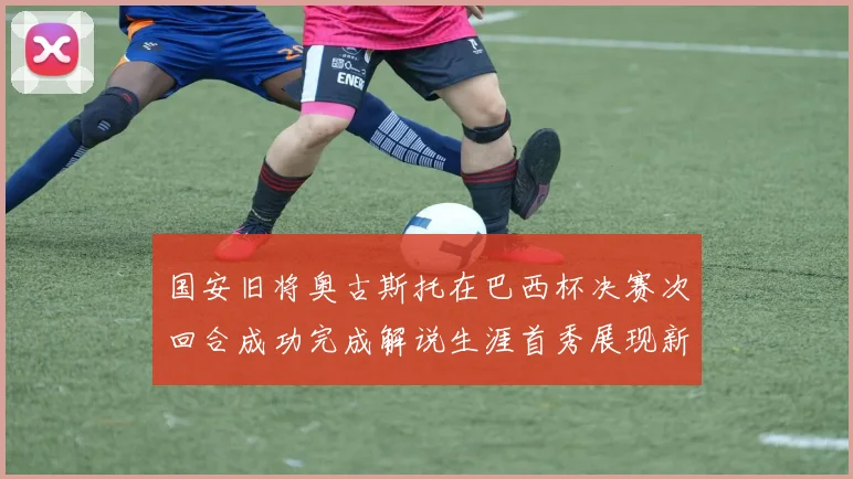 国安旧将奥古斯托在巴西杯决赛次回合成功完成解说生涯首秀展现新风采