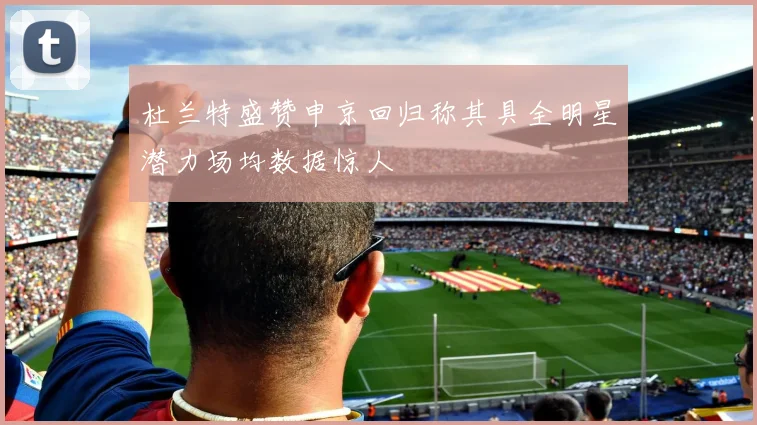 杜兰特盛赞申京回归称其具全明星潜力场均数据惊人