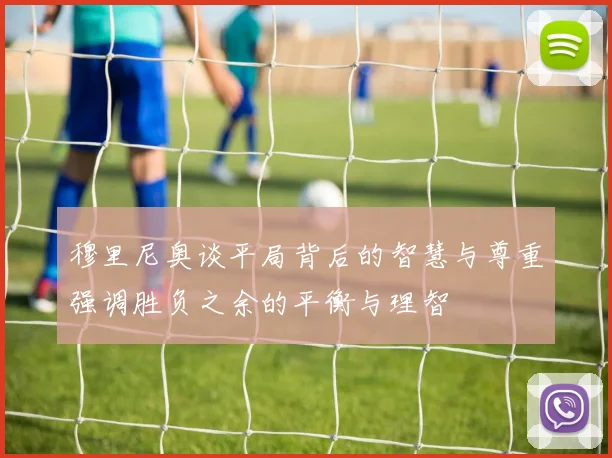 穆里尼奥谈平局背后的智慧与尊重强调胜负之余的平衡与理智