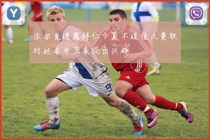 法尔克透露拜仁今夏不追佳夫曼联对这名中卫表现出兴趣