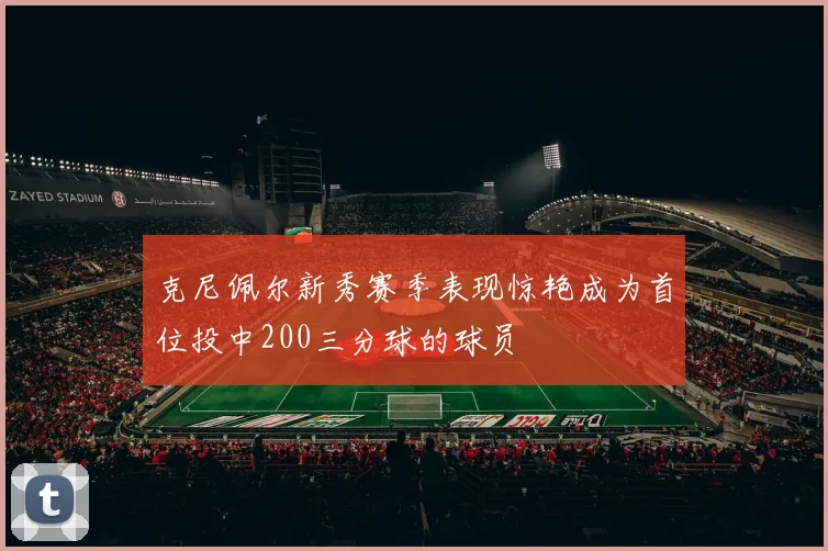 克尼佩尔新秀赛季表现惊艳成为首位投中200三分球的球员