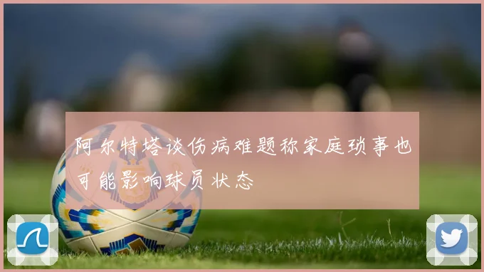 阿尔特塔谈伤病难题称家庭琐事也可能影响球员状态