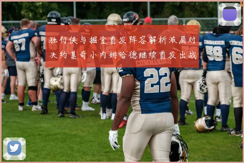 独行侠与掘金首发阵容解析浓眉对决约基奇小内姆哈德继续首发出战