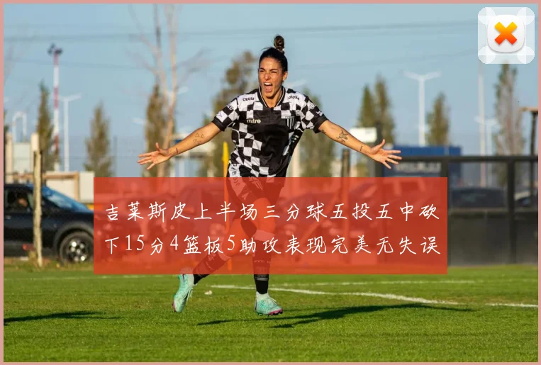 吉莱斯皮上半场三分球五投五中砍下15分4篮板5助攻表现完美无失误