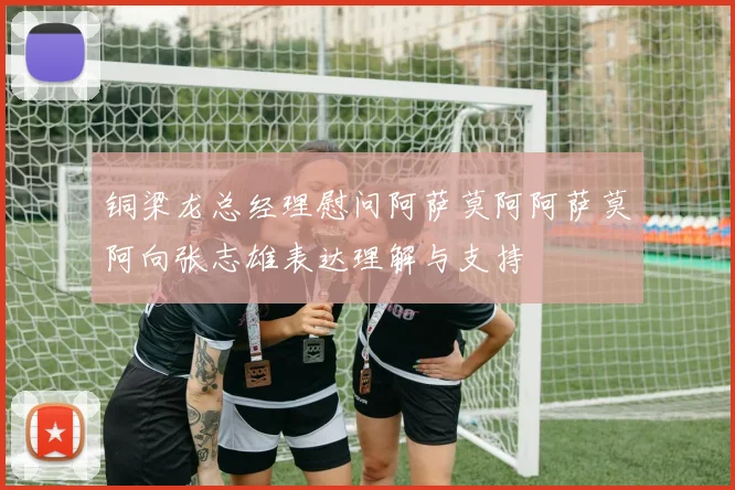 铜梁龙总经理慰问阿萨莫阿阿萨莫阿向张志雄表达理解与支持