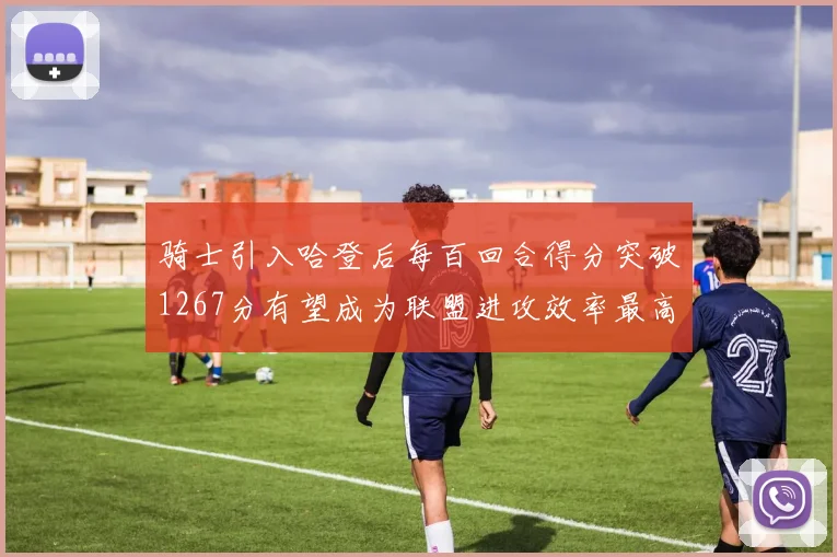骑士引入哈登后每百回合得分突破1267分有望成为联盟进攻效率最高球队