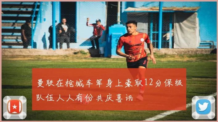 曼联在枪城车军身上豪取12分保级队伍人人有份共庆喜讯