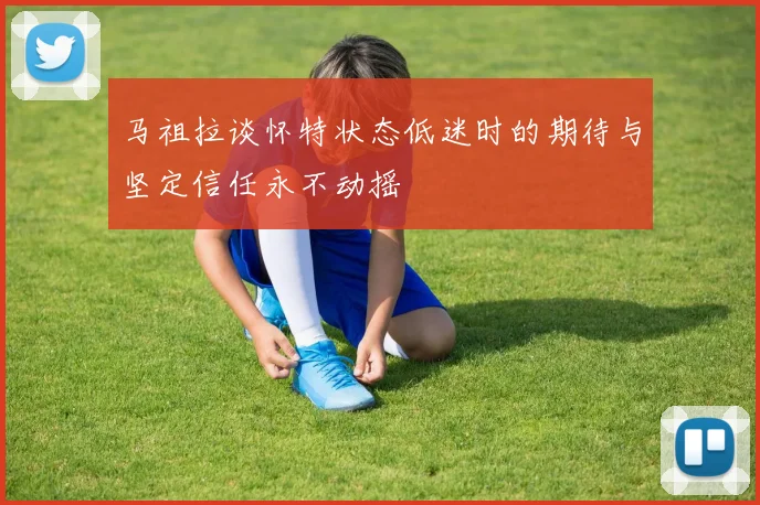 马祖拉谈怀特状态低迷时的期待与坚定信任永不动摇