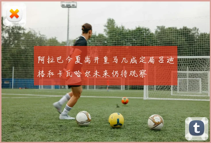 阿拉巴今夏离开皇马几成定局吕迪格和卡瓦哈尔未来仍待观察