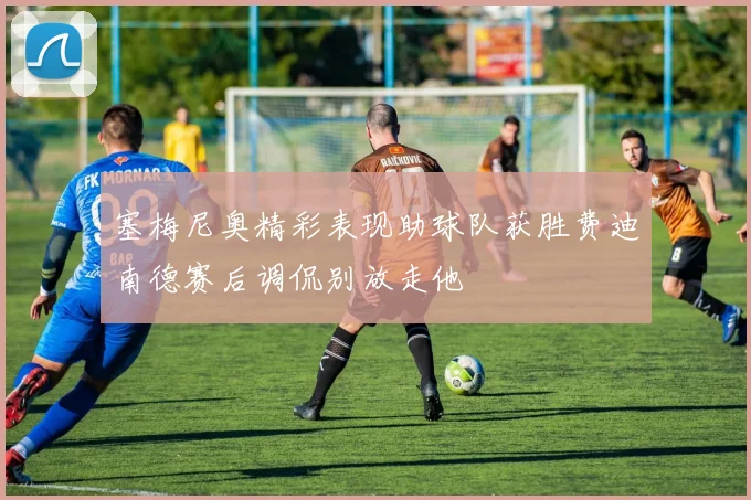 塞梅尼奥精彩表现助球队获胜费迪南德赛后调侃别放走他