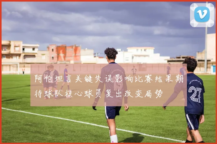 阿伦坦言关键失误影响比赛结果期待球队核心球员复出改变局势