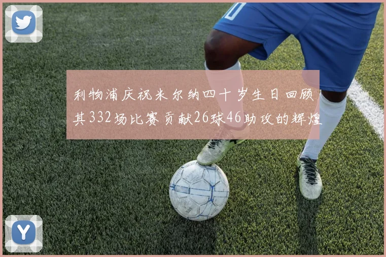 利物浦庆祝米尔纳四十岁生日回顾其332场比赛贡献26球46助攻的辉煌历程