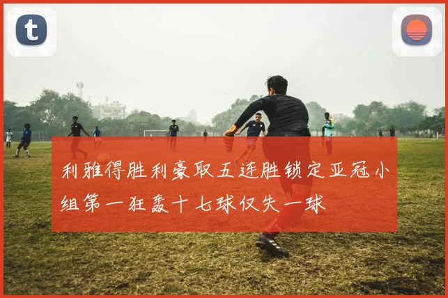 利雅得胜利豪取五连胜锁定亚冠小组第一狂轰十七球仅失一球