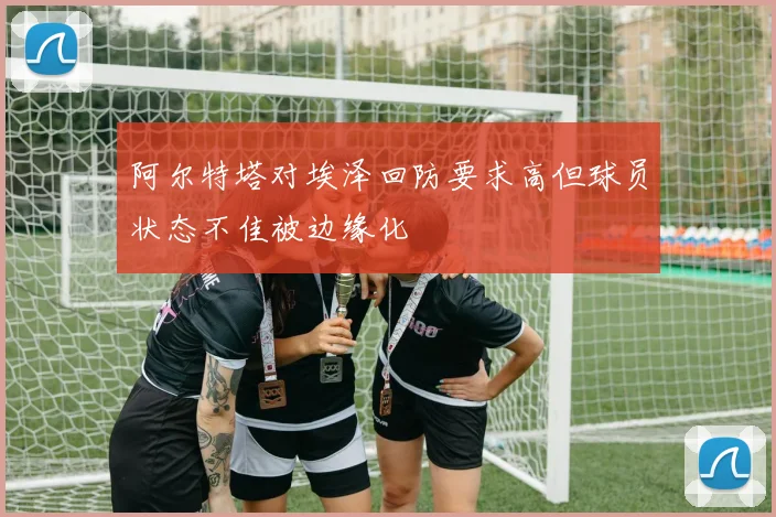 阿尔特塔对埃泽回防要求高但球员状态不佳被边缘化