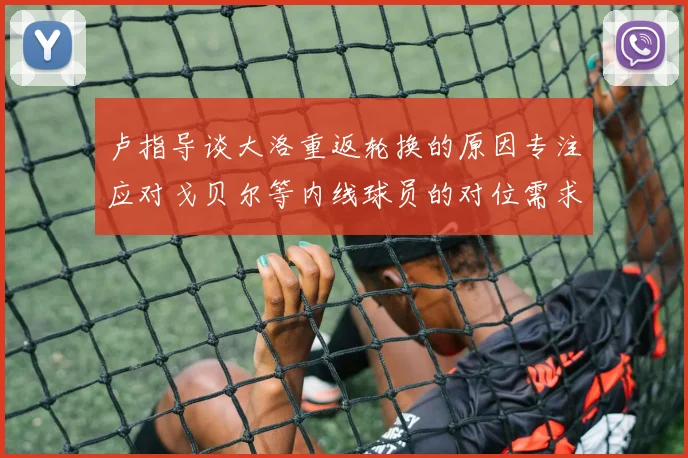 卢指导谈大洛重返轮换的原因专注应对戈贝尔等内线球员的对位需求调整