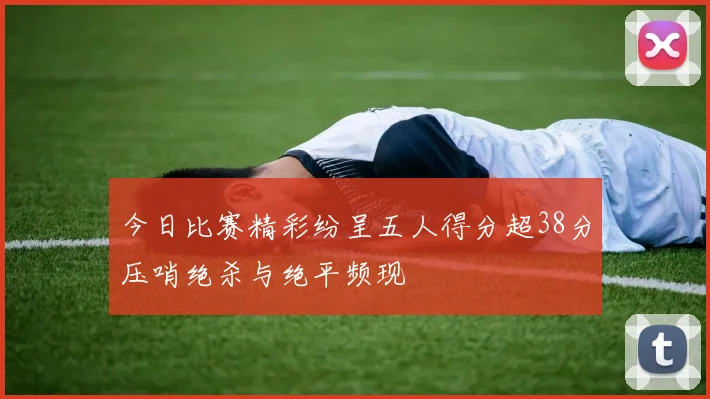 今日比赛精彩纷呈五人得分超38分压哨绝杀与绝平频现