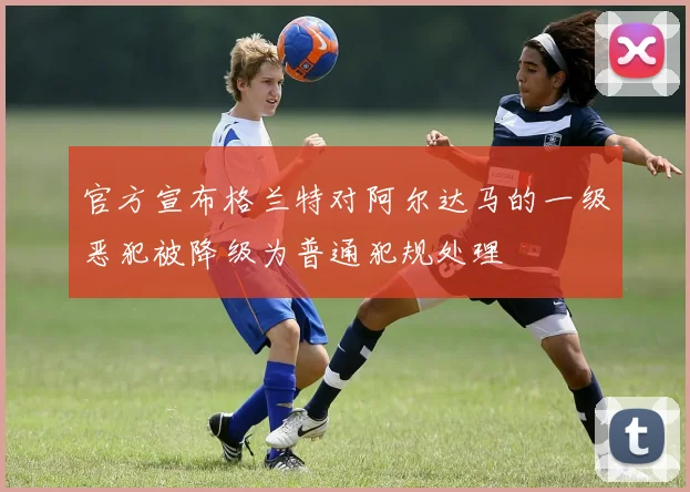 官方宣布格兰特对阿尔达马的一级恶犯被降级为普通犯规处理