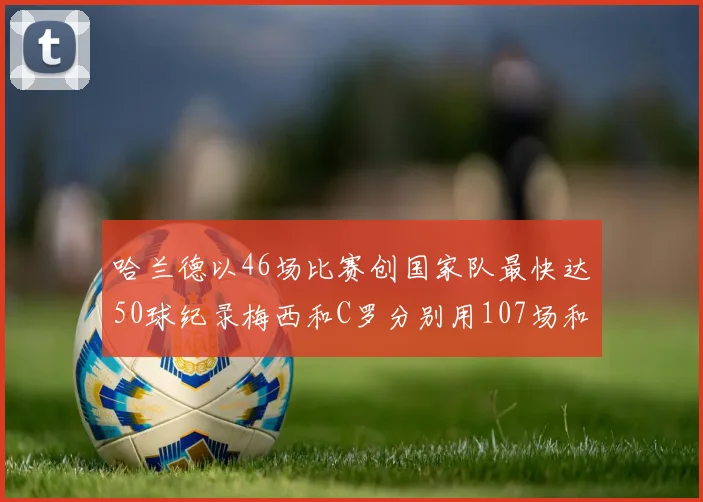 哈兰德以46场比赛创国家队最快达50球纪录梅西和C罗分别用107场和114场完成