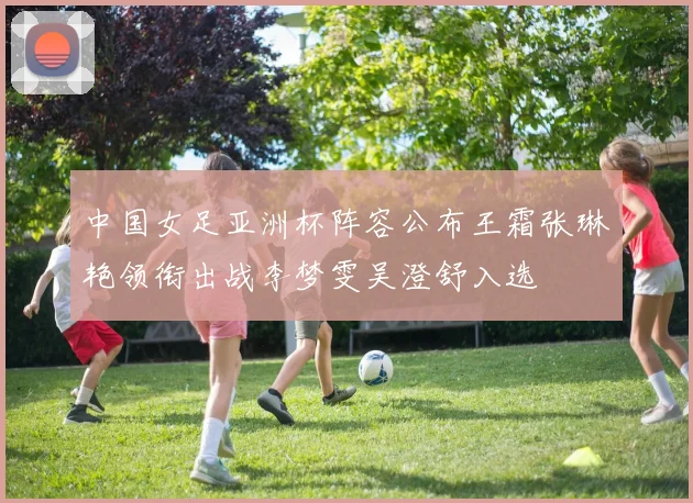 中国女足亚洲杯阵容公布王霜张琳艳领衔出战李梦雯吴澄舒入选