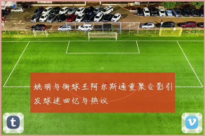 姚明与街球王阿尔斯通重聚合影引发球迷回忆与热议