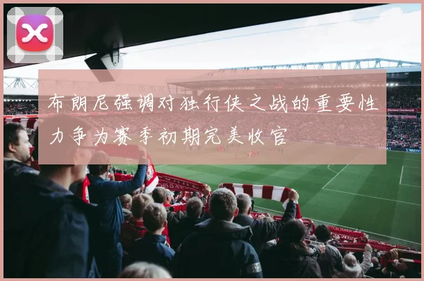 布朗尼强调对独行侠之战的重要性力争为赛季初期完美收官