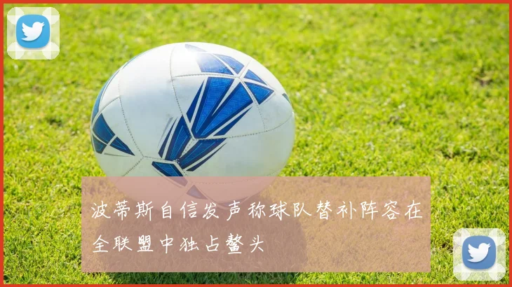 波蒂斯自信发声称球队替补阵容在全联盟中独占鳌头