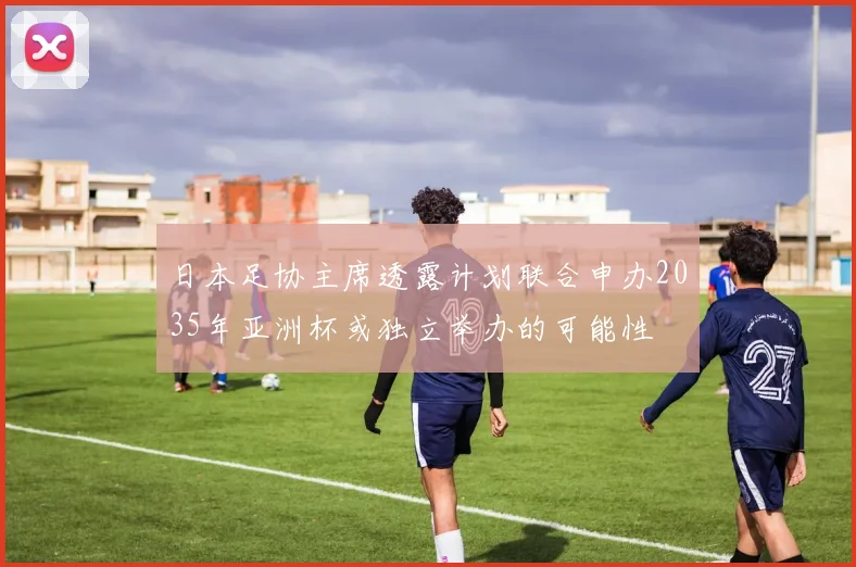 日本足协主席透露计划联合申办2035年亚洲杯或独立举办的可能性