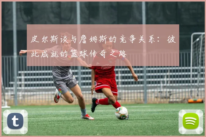 皮尔斯谈与詹姆斯的竞争关系：彼此成就的篮球传奇之路