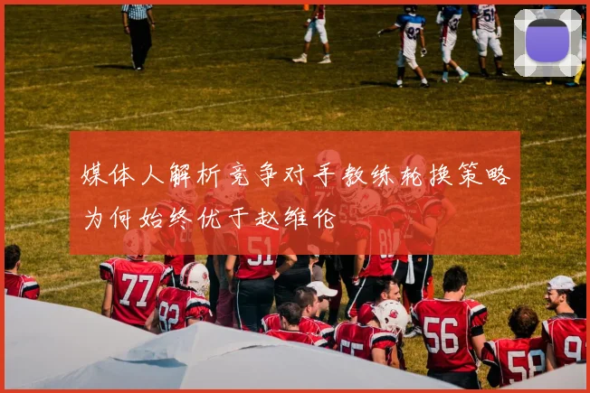 媒体人解析竞争对手教练轮换策略为何始终优于赵维伦