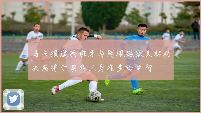 马卡报道西班牙与阿根廷欧美杯对决或将于明年三月在多哈举行