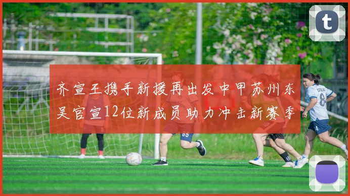 齐宣王携手新援再出发中甲苏州东吴官宣12位新成员助力冲击新赛季