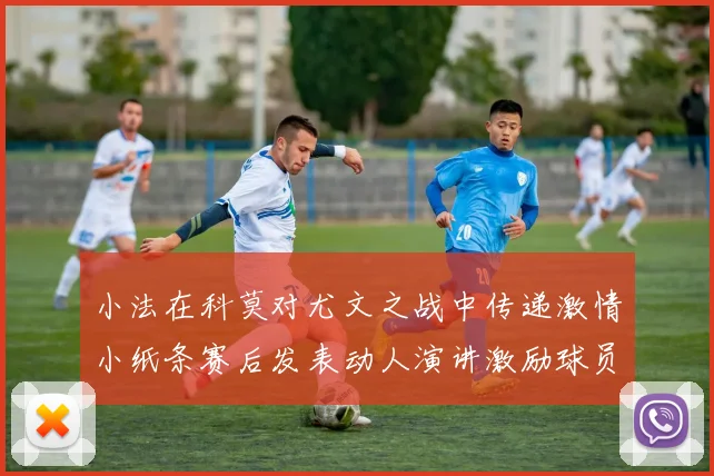 小法在科莫对尤文之战中传递激情小纸条赛后发表动人演讲激励球员士气