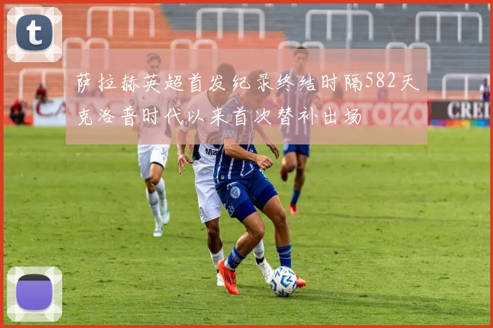 萨拉赫英超首发纪录终结时隔582天克洛普时代以来首次替补出场