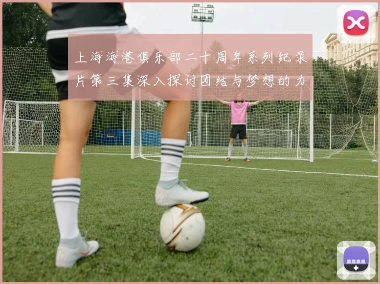 上海海港俱乐部二十周年系列纪录片第三集深入探讨团结与梦想的力量